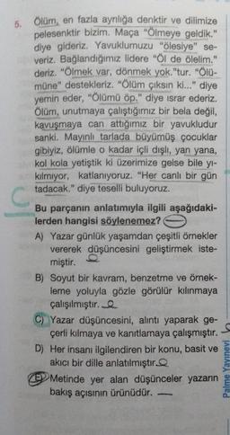 5. Ölüm, en fazla ayrılığa denktir ve dilimize
pelesenktir bizim. Maça "Ölmeye geldik."
diye gideriz. Yavuklumuzu "ölesiye" se-
veriz. Bağlandığımız lidere "Öl de ölelim."
deriz. "Ölmek var, dönmek yok."tur. "Ölü-
müne" destekleriz. "Ölüm çıksın ki..." diye
yemin eder, "Ölümü öp." diye ısrar ederiz.
Ölüm, unutmaya çalıştığımız bir bela değil,
kavuşmaya can attığımız bir yavukludur
sanki. Mayınlı tarlada büyümüş çocuklar
gibiyiz, ölümle o kadar içli dışlı, yan yana,
kol kola yetiştik ki üzerimize gelse bile yı-
kılmıyor, katlanıyoruz. "Her canlı bir gün
tadacak." diye teselli buluyoruz.
C
Bu parçanın anlatımıyla ilgili aşağıdaki-
lerden hangisi söylenemez?
A) Yazar günlük yaşamdan çeşitli örnekler
vererek düşüncesini geliştirmek iste-
miştir.
B) Soyut bir kavram, benzetme ve örnek-
leme yoluyla gözle görülür kılınmaya
çalışılmıştır.
C) Yazar düşüncesini, alıntı yaparak ge-
çerli kılmaya ve kanıtlamaya çalışmıştır.
D) Her insanı ilgilendiren bir konu, basit ve
akıcı bir dille anlatılmıştır
Metinde yer alan düşünceler yazarın
bakış açısının ürünüdür.
Palme Yayınevi