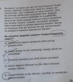 5.
Sanatçılık, her geçen gün yeni bir boyut kazanıyor. Bugün
sanatçı olabilmek, dünden biraz daha zor. Sadece söz
cambazlıkları, sözü cilalamalar ve üslup ustalıkları, biraz
da psikolojik tahlille hiçbir iş görülmez artık. Bugünün
sanatçısı, hızını sadece hislerinden ve hayallerinden
almayacak; içinde yaşadığı toplumun nabzını duyabilmek
için iktisatla, hukukla, siyasetle, sosyolojiyle, ekolojiyle
hatta fizikle esaslı bir şekilde beslenmiş olacaktır. Sanata
ve sanatçıya uzak gibi görünen her şey, aslında sanatın
ve sanatçının kapsama alanında yer alacaktır.
Bu parçadan aşağıdaki yargıların hangisine kesinlikle
ulaşılır?
A) Günümüzde başarılı sanatçılara daha çok ilgi
gösterilmelidir.
B) Üstup ustalığı ve söz cambazlığı, sanatçı olmak için
yetmektedir.
C) Günümüz sanatçısı çok yönlü olmak zorundadır.
D) Sözün değerini bilmeyen ve dile hâkim olmayan,
sanatçı olamaz.
E) Sosyal bilimler ve fen bilimleri, sanattan ve sanatçıdan
beslenmektedir.
Uc