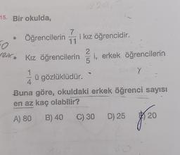 15. Bir okulda,
Öğrencilerin
1
FO
sem Kız öğrencilerin
4
7
11
i kız öğrencidir.
ü gözlüklüdür.
14
5
i, erkek öğrencilerin
Y
Buna göre, okuldaki erkek öğrenci sayısı
en az kaç olabilir?
A) 80 B) 40 C) 30 D) 25 20
8/20
0