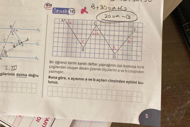 A
C
B
F
d₁
d₂
d3
I, III
gilerinin daima doğru
eis
Yayınlan
ÖRNER 18
A
DI
ART
a
X
B
B+30=a+62
20=9-13
C
atb
a
D
b
E
Bir öğrenci birim kareli defter yaprağının üst kısmına kırık
çizgilerden oluşan desen çizerek ölçülerini a ve b cinsinden
yazmıştır.
Buna gör