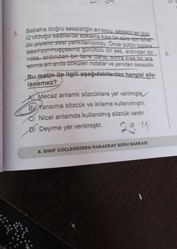 3.
1
5
Sabaha doğru sessizliğin en koyu, seslerin en güc-
lu olduğu saatlerde sokakta kısa bir süre için tuhaf
bir piyano sesi yankılanıyordu. Önce bütün tuşlara
basiliyormuşçasına gürültülü bir ses, ardından bir
nota, ardından bir tane daha sonra kısa bir ara.
sonra art arda dökülen notalar ve yeniden sessizlik.
Bu metin ile ilgili aşağıdakilerden hangisi söy-
lenemez?
A Mecaz anlamlı sözcüklere yer verilmiştic
BYansıma sözcük ve ikileme kullanılmıştır.
C) Nicel anlamda kullanılmış sözcük vardır.
D) Deyime yer verilmiştir.
29 11
8. SINIF GÜÇLENDİREN PARAGRAF SORU BANKASI
6.