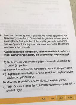 Fiets
9. İnsanlar zamanı görünür yapmak ve kayda geçirmek için
takvimler yapmışlardır. Takvimleri de günlere, aylara, yıllara
ayırmışlardır. Tarihçiler ise binlerce yıllık geçmişin incelenme-
sini ve öğretimini kolaylaştırmak amacıyla tarihî dönemlere
ve çağlara ayırmışlardır.
Aşağıdakilerden hangisinin, tarihî dönemlendirmeler ve
tarihî zamanlar için doğru bir bilgi olduğu söylenemez?
A) Tarih Öncesi Dönemlerde çağların sırasıyla yaşanma zo-
runluluğu yoktur.
B) Yazının icat edilmediği dönemlere "Karanlık Çağlar" denir.
C) Uygarlıklar kendileri için önemli gördükleri olayları takvim
başlangıcı yapmışlardır.
D) Milattan önceki dönemlere ait yazılı kaynak yoktur.
E) Tarih Öncesi Dönemler kullanılan malzemeye göre isim-
lendirilmiştir.
6-B
7-A
/
8-A
9-D