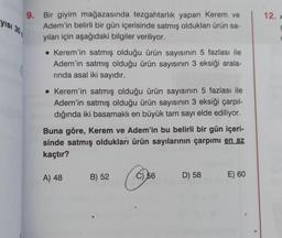 yısı 30
9. Bir giyim mağazasında tezgahtarlık yapan Kerem ve
Adem'in belirli bir gün içerisinde satmış oldukları ürün sa-
yıları için aşağıdaki bilgiler veriliyor.
• Kerem'in satmış olduğu ürün sayısının 5 fazlası ile
Adem'in satmış olduğu ürün sayısının 3 eksiği arala-
rında asal iki sayıdır.
• Kerem'in satmış olduğu ürün sayısının 5 fazlası ile
Adem'in satmış olduğu ürün sayısının 3 eksiği çarpıl-
dığında iki basamaklı en büyük tam sayı elde ediliyor.
Buna göre, Kerem ve Adem'in bu belirli bir gün içeri-
sinde satmış oldukları ürün sayılarının çarpımı en az
kaçtır?
A) 48
B) 52
C) 56
D) 58
E) 60
12. x
r