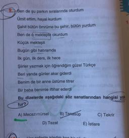 9. Ben de şu parkın sıralarında oturdum
Ümit ettim, hayal kurdum
Şahit bütün ömrüme bu şehir, bütün yurdum
Ben de o mektepte okurdum
Küçük mektepli
Bugün gibi hatıramda
İlk gün, ilk ders, ilk hece
Şiirler yazmak için öğrendiğim güzel Türkçe
Beri yanda günler akar giderdi
Benim de bir anne üstüme titrer
Bir baba benimle iftihar ederdi
Bu dizelerde aşağıdaki söz sanatlarından hangisi yok
tur?
A) Mecazımürsel B) Tenasup
D) Tezat
Her nofeste isledim ben bir
C) Tekrir
E) İstiare
1.