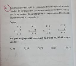 8.
Rakamları sıfırdan farklı iki basamaklı bir ab sayısı rakamların-
dan biri ile çarpılıp cd iki basamaklı sayısı elde ediliyor. ba sa-
yısı da aynı rakam ile çarpıldığında dc sayısı elde ediliyorsa ab
sayısına MURSAL sayısı denir.
Örnek:
X
1 3
3
39
A) 18
X
31
3
9 3
B) 19
X
C) 20
2 3
2
46
Bu şartı sağlayan iki basamaklı kaç tane MURSAL sayısı
vardır?
X
D) 21
32
2
64
E) 22