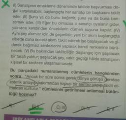 X (1) Sanatçının emekleme döneminde taklide başvurması do-
ğal karşılanabilir, başlangıçta her sanatçı bir başkasını taklit
eder. (II) Şunu ya da bunu beğenir, şuna ya da buna ben-
zemek ister. (III) Eğer bu olmazsa o sanatçı oyalanır gider,
yalnızca kendinden öncekilerin dümen suyuna kapılır. (IV)
Aynı şey akımlar için de geçerlidir, yeni bir akım başlangıçta
elbette daha önceki akımı taklit ederek işe başlayacak ve gi-
derek bağımsız sentezlerini yaparak kendi renklerine bürü-
necek. (V) Bu bakımdan taklitçiliğin başlangıç için şaşılacak
bir tarafı yoktur, şaşılacak şey, vakit geçtiği hâlde sanatçının
kişisel bir senteze ulaşamamasıdır.
Bu parçadaki numaralanmış cümlelerin hangisinden
sonra "Ancak bir süre sonra gerek dünya görüşü gerekse
estetik anlayış bakımından kişisel bir sentez yapıp taklit et-
mekten kurtulur." cümlesinin getirilmesi anlamsal bütün-
lüğü bozmaz?
B
FREKANSI
C) III
DHV