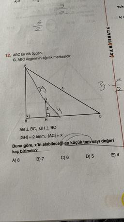 A) 2
N
Na
12. ABC bir dik üçgen,
B
G, ABC üçgeninin ağırlık merkezidir.
py
G
B) 7
2
9
23
H
X
119
C) 6
AB L BC, GH BC
|GH|= 2 birim, |AC| = x
Buna göre, x'in alabileceği en küçük tam sayı değeri
kaç birimdir?
A) 8
D) 5
ACIL MATEMATIK
3g=
THIS
Yuka
A) 2
d
E) 4