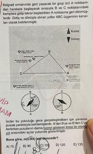 Belgrad ormanında gezi yapacak bir grup izci A noktasın-
dan harekete başlayarak sırasıyla B ve C noktalarındaki
kamplara gidip tekrar başladıkları A noktasına geri dönmüş-
lerdir. Gidiş ve dönüşte alınan yollar ABC üçgeninin kenar-
ları olarak belirlenmiş