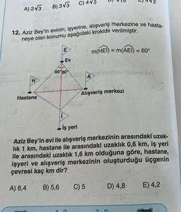 5:08 0.08
A) 2√3
H
B) 3√3 C) 4√3
[CALL (BA)
100)
08
BOLL (08)
12. Aziz Bey'in evinin; işyerine, alışveriş merkezine ve hasta-
mo neye olan konumu aşağıdaki krokide verilmiştir.
m(HEI) = m(AEI) = 60°
Hastane
E
Ev
60%60°
60elo stelhov blebnoxuy
A
E (AC
Alışveriş merkezi
E) 2
İş yeri
Aziz Bey'in evi ile alışveriş merkezinin arasındaki uzak-
lık 1 km, hastane ile arasındaki uzaklık 0,6 km, iş yeri
ile arasındaki uzaklık 1,6 km olduğuna göre, hastane,
işyeri ve alışveriş merkezinin oluşturduğu üçgenin
çevresi kaç km dir?
A) 6,4
B) 5,6
C) 5
D) 4,8
E) 4,2
