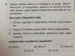 8. Abbasi Halifesi Memun'un Bağdat'ta kurduğu "Beytü'l
Hikme'de" bir kütüphane, akademi ve tercüme bürosu
vardı. Burası, kültür tarihinin önemli kurumlarından biri sa-
yılmaktadır.
Buna göre Abbasilerle ilgili;
I. Dünya uygarlığının gelişmesine katkıda bulunmuşlar-
dır.
II. Özgün bir kültürel yapıya sahip olarak gelişmişlerdir.
III. Halifeler bilimsel çalışmaların gelişimine katkı sağla-
mışlardır.
yargılarından hangilerine ulaşılabilir?
A) Yalnız I
B) Yalnız II
D) I ve II
E) I ve III
C) Yalnız III