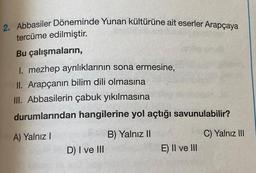 2. Abbasiler Döneminde Yunan kültürüne ait eserler Arapçaya
tercüme edilmiştir.
Bu çalışmaların,
1. mezhep ayrılıklarının sona ermesine,
II. Arapçanın bilim dili olmasına
III. Abbasilerin çabuk yıkılmasına
durumlarından hangilerine yol açtığı savunulabilir?
A) Yalnız I
D) I ve III
B) Yalnız II
E) II ve III
C) Yalnız III