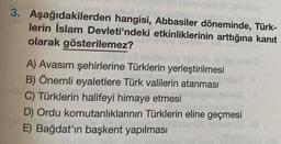 3. Aşağıdakilerden hangisi, Abbasiler döneminde, Türk-
lerin İslam Devleti'ndeki etkinliklerinin arttığına kanıt
olarak gösterilemez?
A) Avasım şehirlerine Türklerin yerleştirilmesi
B) Önemli eyaletlere Türk valilerin atanması
C) Türklerin halifeyi himaye etmesi
D) Ordu komutanlıklarının Türklerin eline geçmesi
E) Bağdat'ın başkent yapılması