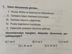 5. İslam dünyasında görülen,
1. Kuzey Afrika ve İspanya'nın fethedilmesi
II. Türklerin İslam Halifesini korumaları
III. Kerbela olayının yaşanması
IV. Posta teşkilatının kurulması
V. Helenistik eserlerin tercüme edilmesi
durumlarından hangileri, Abbasiler döneminde ger-
çekleşmiştir?
A) I ve II
D) I, III ve IV
B) II ve V
E) II, III ve V
C) II ve III