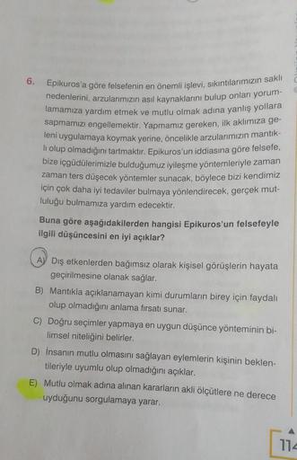 6.
Epikuros'a göre felsefenin en önemli işlevi, sıkıntılarımızın saklı
nedenlerini, arzularımızın asıl kaynaklarını bulup onları yorum-
lamamıza yardım etmek ve mutlu olmak adına yanlış yollara
sapmamızı engellemektir. Yapmamız gereken, ilk aklımıza ge-
le