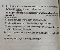 11. X. yüzyılda Abbasi, Endülüs Emevi ve Fatimi hükümdarlan
aynı anda "halife" ünvanını kullanmışlardır.
Bu bilgiye dayanarak aşağıdaki yargılardan hangisine
ulaşılabilir?
A) İslam dünyası dini yönden parçalanmıştır.
B) İslam dünyasında kültürel etkileşim yaşanmıştır.
C) Sınırların genişlemesiyle devlet teşkilatlanmasında yeni
düzenlemelere gidilmiştir.
D) İslam dünyası üç ayrı siyasi güç tarafından temsil edil-
miştir.
E) İslamiyetin yayılması engellenmiştir.
