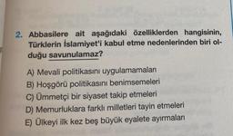 2. Abbasilere ait aşağıdaki özelliklerden hangisinin,
Türklerin İslamiyet'i kabul etme nedenlerinden biri ol-
duğu savunulamaz?
A) Mevali politikasını uygulamamaları
B) Hoşgörü politikasını benimsemeleri
C) Ümmetçi bir siyaset takip etmeleri
D) Memurluklara farklı milletleri tayin etmeleri
E) Ülkeyi ilk kez beş büyük eyalete ayırmaları