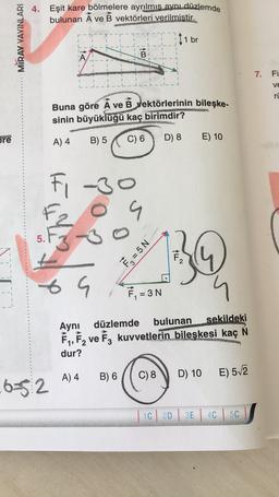 bre
MIRAY YAYINLARI
4. Eşit kare bölmelere ayrılmıs aynı düzlemde
bulunan A ve B vektörleri verilmistir.
11 br
5.
FINE
1
L-
652
2-3--1
1.1
1
69
----
A) 4
S
1
F₁ -3
-30
S
Buna göre A ve B vektörlerinin bileşke-
sinin büyüklüğü kaç birimdir?
A) 4
B) 5
C) 6 D) 8
1
B) 6
I 41
B
F₂ = 5 N
I
F₁ = 3 N
C) 8
bulunan sekildeki
Aynı düzlemde
F₁,F₂ ve F3 kuvvetlerin bileşkesi kaç N
dur?
1C
14~
MAKWEZLEPH
2D
E) 10
D) 10
E) 5√2
3E 4C 5C
7. Fi
ve
ru