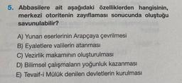 5. Abbasilere ait aşağıdaki özelliklerden hangisinin,
merkezi otoritenin zayıflaması sonucunda oluştuğu
savunulabilir?
A) Yunan eserlerinin Arapçaya çevrilmesi
B) Eyaletlere valilerin atanması
C) Vezirlik makamının oluşturulması
D) Bilimsel çalışmaların yoğunluk kazanması
E) Tevaif-i Mülük denilen devletlerin kurulması