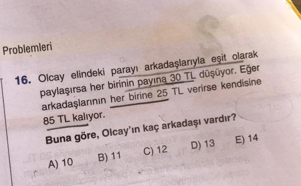 Problemleri
16. Olcay elindeki parayı arkadaşlarıyla eşit olarak
paylaşırsa her birinin payına 30 TL düşüyor. Eğer
arkadaşlarının her birine 25 TL verirse kendisine
85 TL kalıyor.
Buna göre, Olcay'ın kaç arkadaşı vardır?
A) 10
B) 11
C) 12
D) 13
E) 14