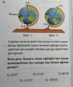 6.
Ekvator
K.K
G.K
G.K
D) 113°27'
126
Şekil - I
Şekil - II
Coğrafya dersinde Şekil-l'deki dünya modelini yapan
Savaş, öğretmenin uyarısı ile eksen eğikliğini ayarla-
yabilmek için modelin altından çubuğu Şekil-ll'deki
gibi eğmiştir.
B) 27°23'
K.K
123 27
Buna göre, Savaş'ın eksen eğikliğini tam olarak
ayarlayabilmesi için çubuğu kaç derece eğmesi
gerekir?
A) 23°27'
E) 156°33'
C) 66°33'