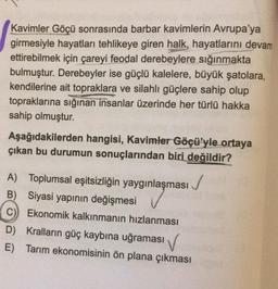 Kavimler Göçü sonrasında barbar kavimlerin Avrupa'ya
girmesiyle hayatları tehlikeye giren halk, hayatlarını devam
ettirebilmek için çareyi feodal derebeylere sığınmakta
bulmuştur. Derebeyler ise güçlü kalelere, büyük şatolara,
kendilerine ait topraklara ve silahlı güçlere sahip olup
topraklarına sığınan insanlar üzerinde her türlü hakka
sahip olmuştur.
Aşağıdakilerden hangisi, Kavimler Göçü'yle ortaya
çıkan bu durumun sonuçlarından biri değildir?
✓
A) Toplumsal eşitsizliğin yaygınlaşması
B) Siyasi yapının değişmesi
C) Ekonomik kalkınmanın hızlanması
D) Kralların güç kaybına uğraması
E) Tarım ekonomisinin ön plana çıkması