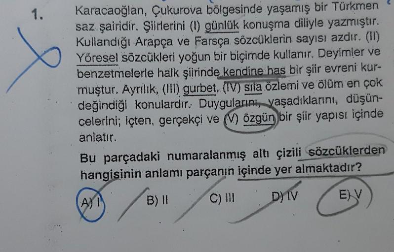 1.
e
Karacaoğlan, Çukurova bölgesinde yaşamış bir Türkmen
saz şairidir. Şiirlerini (1) günlük konuşma diliyle yazmıştır.
Kullandığı Arapça ve Farsça sözcüklerin sayısı azdır. (II)
Yöresel sözcükleri yoğun bir biçimde kullanır. Deyimler ve
benzetmelerle hal