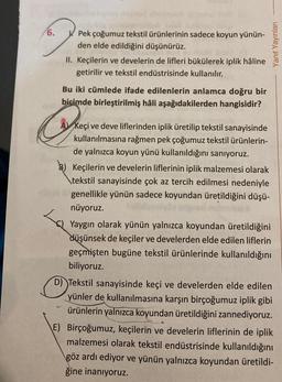 6.
Pek çoğumuz tekstil ürünlerinin sadece koyun yünün-
den elde edildiğini düşünürüz.
II. Keçilerin ve develerin de lifleri bükülerek iplik hâline
getirilir ve tekstil endüstrisinde kullanılır.
Bu iki cümlede ifade edilenlerin anlamca doğru bir
biçimde birleştirilmiş hâli aşağıdakilerden hangisidir?
Scher
Yanıt Yayınları
A Keçi ve deve liflerinden iplik üretilip tekstil sanayisinde
kullanılmasına rağmen pek çoğumuz tekstil ürünlerin-
de yalnızca koyun yünü kullanıldığını sanıyoruz.
Keçilerin ve develerin liflerinin iplik malzemesi olarak
tekstil sanayisinde çok az tercih edilmesi nedeniyle
genellikle yünün sadece koyundan üretildiğini düşü-
nüyoruz.
Yaygın olarak yünün yalnızca koyundan üretildiğini
düşünsek de keçiler ve develerden elde edilen liflerin
geçmişten bugüne tekstil ürünlerinde kullanıldığını
biliyoruz.
O D) Tekstil sanayisinde keçi ve develerden elde edilen
yünler de kullanılmasına karşın birçoğumuz iplik gibi
ürünlerin yalnızca koyundan üretildiğini zannediyoruz.
E) Birçoğumuz, keçilerin ve develerin liflerinin de iplik
malzemesi olarak tekstil endüstrisinde kullanıldığını
göz ardı ediyor ve yünün yalnızca koyundan üretildi-
ğine inanıyoruz.