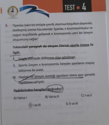 i
TEST 4
3. "Sporlar, kalın bir örtüyle çevrili, olumsuz koşullara dayanıklı,
özelleşmiş üreme hücreleridir. Sporlar, n kromozomludur ve
uygun koşulllarda gelişerek n kromozomlu yeni bir bireyin
oluşumunu sağlar."
Yukarıdaki paragrafı da okuyan Sıla'nın sp