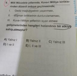 Milli Mücadele yıllarında, Kuva-i Milliye birlikle-
rinden düzenli orduya geçilmesinde;
1. Gediz mağlubiyetinin yaşanması,
II. düşman birliklerinin durdurulamaması,
III. Kuva-i Milliye şeflerinin isyan etmesi
gelişmelerinden hangileri hızlandırıcı bir etkiye
sahip olmuştur?
6.
A) Yalnız I
D) I ve II
urtulus S
B) Yalnız II
E) I, II ve III
C) Yalnız III
İhtiyaç Yayıncılık