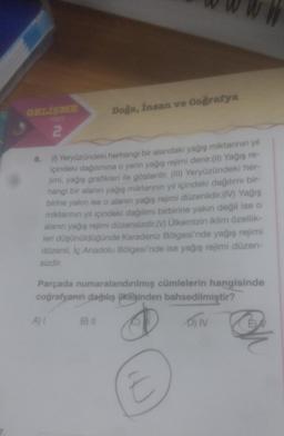 2
6.
(1) Yeryüzündeki herhangi bir alandaki yağış miktarının yıl
içindeki dağılımına o yerin yağış rejimi denir.(II) Yağış re-
jimi, yağış grafikleri ile gösterilir. (III) Yeryüzündeki her-
hangi bir alanın yağış miktarının yıl içindeki dağılımı bir-
birine yakın ise o alanın yağış rejimi düzenlidir.(IV) Yağış
miktarının yıl içindeki dağılımı birbirine yakın değil ise o
alanın yağış rejimi düzensizdir.(V) Ülkemizin iklim özellik-
leri düşünüldüğünde Karadeniz Bölgesi'nde yağış rejimi
düzenli, İç Anadolu Bölgesi'nde ise yağış rejimi düzen-
sizdir.
Doğa, insan ve Coğrafya
Parçada numaralandırılmış cümlelerin hangisinde
coğrafyanın dağılış ilkesinden bahsedilmiştir?
D) IV
A) I
B) II
EX