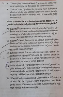3.
●
"Genre (tür)" Latince kökenli Fransızca bir sözcüktür
ama İngilizcede de Türkçede de kullanılmaktadır.
"Genre" sözcüğü hem İngilizcede hem Türkçede
eleştirel söylemde sıklıkla kullanılıyor ancak henüz
bu sözcük herkesin uzlaştığı belli bir kavramla ifade
edilmemiştir.
Bu iki cümlede ifade edilenlerin anlamca doğru bir bi-
çimde birleştirilmiş hâli aşağıdakilerden hangisidir?
A) Latince kökenli Fransızca bir sözcük olan "genre" La-
tince, Fransızca ve İngilizcede olduğu gibi Türkçede
de eleştirel söylemde sıklıkla kullanılmasına rağmen
sanat dünyasında henüz kavramlaşmamıştır.
B) Latince kökenli Fransızca bir sözcük olan ve İngiliz-
cede ve Türkçede kullanılan "genre" sözcüğü eleş-
tirel söylemde sıklıkla kullanılmasına rağmen henüz
yaygınlık kazanmamıştır.
C) Latince kökenli Fransızca bir sözcük olan "genre" İn-
gilizcede olduğu gibi Türkçede de "eleştiri" anlamın-
da sıklıkla kullanılmasına karşın henüz üzerinde uzla-
şılmış belli bir tanıma sahip değildir.
Latince kökenli Fransızca bir sözcük olan "genre", İn-
gilizcede olduğu gibi Türkçede de eleştirel söylem-
de sıklıkla kullanılmasına karşın henüz üzerinde uz-
laşılmış belli bir kavramla karşılanmamıştır.
E) "Eleştiri" anlamına gelen ve Latince kökenli Fransızca
bir sözcük olan "genre", hem İngilizcede hem Türk-
çede yazın dünyasında sıklıkla kullanılmasına rağ-
men henüz terimleşmemiştir.