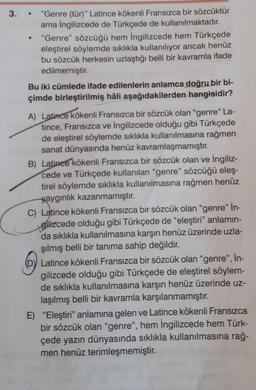 3.
●
"Genre (tür)" Latince kökenli Fransızca bir sözcüktür
ama İngilizcede de Türkçede de kullanılmaktadır.
"Genre" sözcüğü hem İngilizcede hem Türkçede
eleştirel söylemde sıklıkla kullanılıyor ancak henüz
bu sözcük herkesin uzlaştığı belli bir kavramla ifade
edilmemiştir.
Bu iki cümlede ifade edilenlerin anlamca doğru bir bi-
çimde birleştirilmiş hâli aşağıdakilerden hangisidir?
A) Latince kökenli Fransızca bir sözcük olan "genre" La-
tince, Fransızca ve İngilizcede olduğu gibi Türkçede
de eleştirel söylemde sıklıkla kullanılmasına rağmen
sanat dünyasında henüz kavramlaşmamıştır.
B) Latince kökenli Fransızca bir sözcük olan ve İngiliz-
cede ve Türkçede kullanılan "genre" sözcüğü eleş-
tirel söylemde sıklıkla kullanılmasına rağmen henüz
yaygınlık kazanmamıştır.
C) Latince kökenli Fransızca bir sözcük olan "genre" İn-
gilizcede olduğu gibi Türkçede de "eleştiri" anlamın-
da sıklıkla kullanılmasına karşın henüz üzerinde uzla-
şılmış belli bir tanıma sahip değildir.
Latince kökenli Fransızca bir sözcük olan "genre", İn-
gilizcede olduğu gibi Türkçede de eleştirel söylem-
de sıklıkla kullanılmasına karşın henüz üzerinde uz-
laşılmış belli bir kavramla karşılanmamıştır.
E) "Eleştiri" anlamına gelen ve Latince kökenli Fransızca
bir sözcük olan "genre", hem İngilizcede hem Türk-
çede yazın dünyasında sıklıkla kullanılmasına rağ-
men henüz terimleşmemiştir.