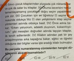 19 (1) Sıkıcı çocuk kitaplarından piyasada çok miktarda var
ve çok da satar bu kitaplar. (II)Okuma becerisini henüz
tamamlayamamış çocuklar doğru seçim yapabilmesi
çok zor. (III) Çocukları için en öğreticiyi (!) seçme ko-
nusunda oldukça titiz (!) olan yetişkinlerin kitap seçme
yöntemleri aslında oldukça basit. (IV) Önce adına ba-
kar; "Erken yatıyorum, adaletli oluyorum, kıskanmıyo-
rum." gibi mesajları doğrudan adında taşıyan kitaplar,
ilk tercih edilenlerdir. (V) Kitabın adından pek bir şey
anlaşılmıyorsa arka kapağına bakar, eğitici ve öğretici
olduğuna dair bilgiler varsa işte aradığı kitabı bulmuştur.
Bu parçada numaralanmış cümlelerden hangisi dü-
şüncenin akışını bozmaktadır?
A)
BIT
C) III
D) IV
E) V