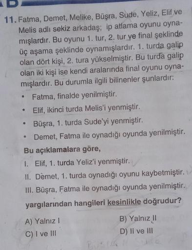 11. Fatma, Demet, Melike, Büşra, Sude, Yeliz, Elif ve
Melis adlı sekiz arkadaş; ip atlama oyunu oyna-
mışlardır. Bu oyunu 1. tur, 2. tur ve final şeklinde
üç aşama şeklinde oynamışlardır. 1. turda galip
olan dört kişi, 2. tura yükselmiştir. Bu turda galip
