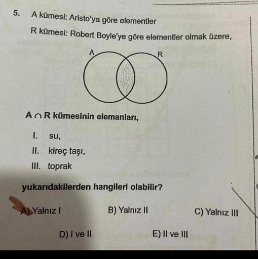 5.
A kümesi: Aristo'ya göre elementler
R kümesi: Robert Boyle'ye göre elementler olmak üzere,
A
An R kümesinin elemanları,
R
I
D) I ve II
1.
su,
II. kireç taşı,
III. toprak
yukarıdakilerden hangileri olabilir?
A) Yalnız I
B) Yalnız II
E) II ve III
C) Yalnı