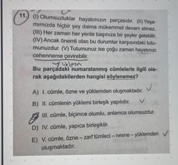 11.) (1) Olumsuzluklar hayatımızın parçasıdır. (II) Yaşa-
mimizda hiçbir şey daima mükemmel devam etmez.
(III) Her zaman her yerde başınıza bir şeyler gelebilir.
(IV) Ancak önemli olan bu durumlar karşısındaki tutu-
munuzdur. (V) Tutumunuz ise çoğu zaman hayatınızı
cehenneme çevirebilir.
yuklem
Bu parçadaki numaralanmış cümlelerle ilgili ola-
rak aşağıdakilerden hangisi söylenemez?
A) I. cümle, özne ve yüklemden oluşmaktadır.
B) II. cümlenin yüklemi birleşik yapılıdır.
g
III. cümle, biçimce olumlu, anlamca olumsuzdur.
D) IV. cümle, yapıca birleşiktir.
E) V. cümle, özne-zarf tümleci - nesne-yüklemden ✓
oluşmaktadır.