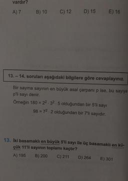 vardır?
A) 7
B) 10
C) 12
D) 15
E) 16
13.-14. soruları aşağıdaki bilgilere göre cevaplayınız.
Bir sayma sayının en büyük asal çarpanı p ise, bu sayıya
p'li sayı denir.
Örneğin 180 = 22.32.5 olduğundan bir 5'li sayı
98 = 72.2 olduğundan bir 7'li sayıdır.
13. İki basamaklı en büyük 5'li sayı ile üç basamaklı en kü-
çük 11'li sayının toplamı kaçtır?
A) 195 B) 200 C) 211 D) 264 E) 301