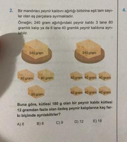 2. Bir mandıracı peynir kalıbını ağırlığı birbirine eşit tam sayı-
lar olan eş parçalara ayırmaktadır.
Örneğin; 240 gram ağırlığındaki peynir kalıbı 3 tane 80
gramlık kalıp ya da 6 tane 40 gramlık peynir kalıbına ayrı-
labilir.
240 gram
80 gram
80 gram
80 gram
240 gram
C) 9
40 gram 40 gram 40 gram
40 gram 40 gram 40 gram
Buna göre, kütlesi 180 g olan bir peynir kalıbı kütlesi
12 gramdan fazla olan özdeş peynir kalıplarına kaç far-
kı biçimde ayrılabilirler?
A) 6
B) 8
D) 12
E) 18
4.