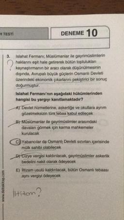 H TESTI
www.deltakitap.com
DENEME 10
?
3. Islahat Fermani; Müslümanlar ile gayrimüslimlerin
haklarını eşit hale getirerek bütün toplulukları
kaynaştırmanın bir aracı olarak düşünülmesinin
dışında, Avrupalı büyük güçlerin Osmanlı Devleti
üzerindeki ekonomik çıkarlarını pekiştirici bir sonuç
doğurmuştur.
Islahat Fermanı'nın aşağıdaki hükümlerinden
hangisi bu yargıyı kanıtlamaktadır?
A) Devlet hizmetlerine, askerliğe ve okullara ayrım
gözetmeksizin tüm tebaa kabul edilecek
B) Müslümanlar ile gayrimüslimler arasındaki
davaları görmek için karma mahkemeler
kurulacak
C)Yabancılar da Osmanlı Devleti sınırları içerisinde
mülk sahibi olabilecek
D) Cizye vergisi kaldırılacak, gayrimüslimler askerlik
bedelini nakit olarak ödeyecek
E) İltizam usulü kaldırılacak, bütün Osmanlı tebaası
aynı vergiyi ödeyecek
Hizom?