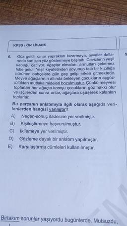 6.
KPSS/ÖN LİSANS
Güz geldi, çınar yaprakları kızarmaya, ayvalar dalla-
rında sarı sarı yüz göstermeye başladı. Cevizlerin yeşil
kabuğu çatlıyor. Ağaçlar elmaları, armutları çekemez
hâle geldi. Yeşil kıyafetinden soyunup tatlı bir kızıllığa
bürünen bahçelere gün geç gelip erken gitmektedir.
Meyve ağaçlarının altında bekleyen çocukların açgöz-
lülükten mutlaka mideleri bozulmuştur. Çünkü meyvesi
toplanan her ağaçta komşu çocukların göz hakkı olur
ve işçilerden sonra onlar, ağaçlara üşüşerek kalanları
toplarlar.
Bu parçanın anlatımıyla ilgili olarak aşağıda veri-
lenlerden hangisi yanlıştır?
A) Neden-sonuç ifadesine yer verilmiştir.
Kişileştirmeye başvurulmuştur.
B)
İkilemeye yer verilmiştir.
D)
Gözleme dayalı bir anlatım yapılmıştır.
E) Karşılaştırma cümleleri kullanılmıştır.
C)
Birtakım sorunlar yaşıyordu bugünlerde. Mutsuzdu,
9