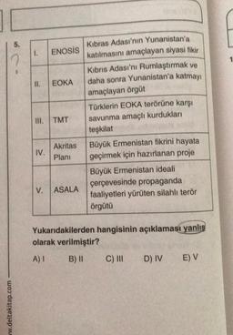 ww.deltakitap.com
5.
1. ENOSIS
11. EOKA
=
III.
IV.
TMT
Akritas
Plani
V. ASALA
Kıbras Adası'nın Yunanistan'a
katılmasını amaçlayan siyasi fikir
Kıbrıs Adası'nı Rumlaştırmak ve
daha sonra Yunanistan'a katmayı
amaçlayan örgüt
Türklerin EOKA terörüne karşı
savunma amaçlı kurdukları
teşkilat
Büyük Ermenistan fikrini hayata
geçirmek için hazırlanan proje
Büyük Ermenistan ideali
çerçevesinde propaganda
faaliyetleri yürüten silahlı terör
örgütü
Yukarıdakilerden hangisinin açıklaması yanlış
olarak verilmiştir?
A) I
B) II
C) III
D) IV
E) V