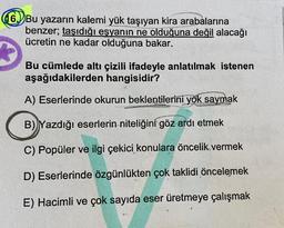 16. Bu yazarın kalemi yük taşıyan kira arabalarına
benzer; taşıdığı eşyanın ne olduğuna değil alacağı
ücretin ne kadar olduğuna bakar.
Bu cümlede altı çizili ifadeyle anlatılmak istenen
aşağıdakilerden hangisidir?
A) Eserlerinde okurun beklentilerini yok saymak
B) Yazdığı eserlerin niteliğini göz ardı etmek
C) Popüler ve ilgi çekici konulara öncelik vermek
D) Eserlerinde özgünlükten çok taklidi öncelemek
E) Hacimli ve çok sayıda eser üretmeye çalışmak