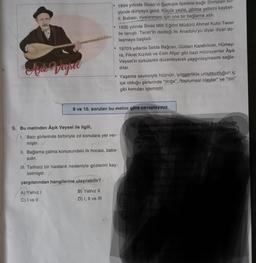 Apak Veysel
●
9. Bu metinden Âşık Veysel ile ilgili,
I. Bazı şiirlerinde birbiriyle zıt konulara yer ver-
miştir. V
77 baba
II. Bağlama çalma konusundaki ilk hocası, baba-
sıdır.
A) Yalnız I
C) I ve II
1894 yılında Sivas'ın Şarkışla ilçesine bağlı Sivrialan ko-
yünde dünyaya geldi. Küçük yaşta, görme yetisini kaybet-
ti. Babası, oyalanması için ona bir bağlama aldı.
B) Yalnız II
D) I, II ve III
1930 yılında Sivas Milli Eğitim Müdürü Ahmet Kutsi Tecer
ile tanıştı. Tecer'in desteği ile Anadolu'yu diyar diyar do-
laşmaya başladı.
III. Talihsiz bir hastalık nedeniyle gözlerini kay-
betmiştir.
yargılarından hangilerine ulaşılabilir?
9 ve 10. soruları bu metne göre cevaplayınız.
1970'li yıllarda Selda Bağcan, Gülden Karaböcek, Hümey-
ra, Fikret Kızılok ve Esin Afşar gibi bazı müzisyenler Âşık
Veysel'in türkülerini düzenleyerek yaygınlaşmasını sağla-
dilar.
Yaşama sevinciyle hüznün, iyimserlikle umutsuzluğun iç
içe olduğu şiirlerinde "doğa", "toplumsal olaylar" ve "din"
gibi konuları işlemiştir.
SINAV
10. Aşağıdaki dörtlüklerden hangisi bu metinde
belirtilen konulardan herhangi birini işleme-
mektedir
A) Cümle canlı hep topr
Var olmuşuz emir Hakk' tan
Rahmet dile sen Allah tan
enmez rahmet deryası.
By Yel değdikçe ince dallar ses ve
Yeşil yaprak eliatina
Aşılarsan meyvesini
Türlü türlü seda vall
Bakma
Kötül