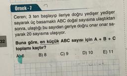 32
Örnek-7
Ceren; 3 ten başlayıp ileriye doğru yedişer yedişer
sayarak üç basamaklı ABC doğal sayısına ulaştıktan
sonra, ulaştığı bu sayıdan geriye doğru onar onar sa-
yarak 20 sayısına ulaşıyor.
Buna göre, en küçük ABC sayısı için A + B + C
toplamı kaçtır?
A) 6
B) 8
C) 9
D) 10
TELENO
E) 11