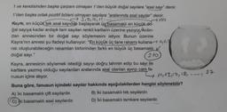 1 ve kendisinden başka çarpanı olmayan 1'den büyük doğal sayılara "asal sayı" denir.
1'den başka ortak pozitif böleni olmayan sayılara "aralarında asal sayılar" denir.
→ 3, 5, 7, 11-
100
Kayra, en küçük tek asal sayıdan başlayarak üç basamaklı en küçük-do-
ğal sayıya kadar ardışık tam sayıları renkli kartların üzerine yazıyor/Ardın-
dan annesinden bir doğal sayı söylemesini istiyor. Bunun üzerine
Kayra'nın annesi şu ifadeyi kullanıyor: "En küçük üç tane rakamı kullana,
rak oluşturabileceğin rakamları birbirinden farklı en büyük üç basamaklı
doğal sayı."
210
Kayra, annesinin söylemek istediği sayıyı doğru tahmin edip bu sayı ile
kartlara yazmış olduğu sayılardan aralarında asal olanları ayırıp cam fa-
nusun içine atıyor.
37
11, 13, 17, 18, 1
Buna göre, fanusun içindeki sayılar hakkında aşağıdakilerden hangisi söylenebilir?
A) İki basamaklı çift sayılardır.
B) İki basamaklı tek sayılardır.
C) Iki basamaklı asal sayılardır.
D) İki basamaklı tamkare sayılardır.