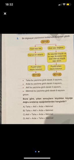 18:32
5.
Bir bilgisayar yazılımının kodlaması aşağıdaki gibidir.
●
●
●
Asal sayı ise;
(Sayıya bir eklenir.
Pozitif bölen
sayısı bulunur.
GİRDİ
SONUÇ
Asal sayı değilse;
Bu sayıdan büyük ve
bu sayı ile aralarında
asal olan en küçük
sayı alınır.
Pozitif bölen
sayısı bulunur.
SONUÇ
Duba
Taha bu yazılıma girdi olarak 3 sayısını,
Arda bu yazılıma girdi olarak 4 sayısını,
Akif bu yazılıma girdi olarak 5 sayısını,
Mehmet bu yazılıma girdi olarak 6 sayısını
giriyor.
Buna göre, çıkan sonuçların büyükten küçüğe
doğru sıralanışı aşağıdakilerden hangisidir?
A) Taha > Akif > Arda > Mehmet
B) Taha > Akif > Arda = Mehmet
C) Akif > Taha > Arda = Mehmet
D) Akif > Arda > Taha > Mehmet