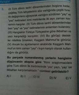 Paragraf
3.
(1) Türk dilinin tarihi dönemlerinden bugüne kadar.
çağdaş Türk lehçelerinin söz varlığında çeşitli fone-
tik değişimlere uğrayarak varlığını sürdüren "yay" ve
"yaz" kelimeleri kimi metinlerde iki ayrı zaman kav-
ramını karşılar. (II) Türk dilinin tarihî dönemlerinden
beri "yay" ve "yaz" kelimelerinin anlamları bulanıktır.
(III) Hangisinin Türkiye Türkçesine göre ilkbaharı ve
yazı karşıladığı karışıktır. (IV) Bu görüşü destek-
ler nitelikte örnekleri, Kaşgarlı Mahmut'ta görürüz.
(V) Ancak bu açıklamanın akabinde Kaşgarlı Mah-
mut'un kimi zaman "yay" ı kışın karşıtı olarak kullan-
dığını da görürüz.
Bu parçada numaralanmış yerlerin hangisine
düşüncenin akışına göre "Kimi araştırmacılara
göre Türk dilinin ilk metinlerinde 'yaz' yazı, 'yay' ise
ilkbaharı karşılamaktadır." cümlesi getirilebilir?
A) I
B) II
D) IV
C) III
E) V