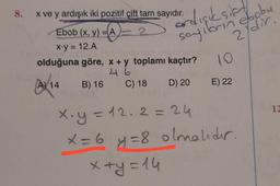 8.
x ve y ardışık iki pozitif çift tam sayıdır.
Ebob (x, y) =A
2
x.y = 12.A
olduğuna göre, x + y toplamı kaçtır?
AX14 B) 16 C) 18
D) 20
irdışık sift
sayilbrin eboby
2ydir:
10
E) 22
x.y = 12.2 = 24
x = 6 y = 8 olmalıdır.
x+y=14
12