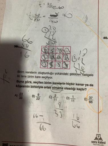 38
~
66
SP
16
= 60
163
1,
1060
The
K
Birim karelerin oluşturduğu yukarıdaki şekilden rastgele
iki tane birim kare seçiliyor.
66
166
Buna göre, seçilen birim karelerin hiçbir kenar ya da
köşesinin birbiriyle ortak olmama olasılığı kaçtır?
A) 233
B) 22
30
C)