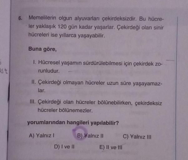 J
ast
6.
Memelilerin olgun alyuvarları çekirdeksizdir. Bu hücre-
ler yaklaşık 120 gün kadar yaşarlar. Çekirdeği olan sinir
hücreleri ise yıllarca yaşayabilir.
Buna göre,
1. Hücresel yaşamın sürdürülebilmesi için çekirdek zo-
runludur.
II. Çekirdeği olmayan